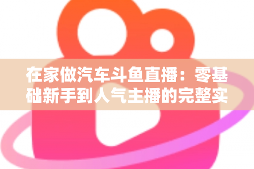 在家做汽车斗鱼直播：零基础新手到人气主播的完整实战指南