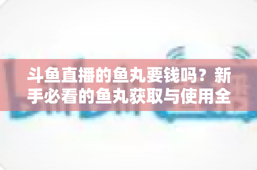斗鱼直播的鱼丸要钱吗？新手必看的鱼丸获取与使用全攻略