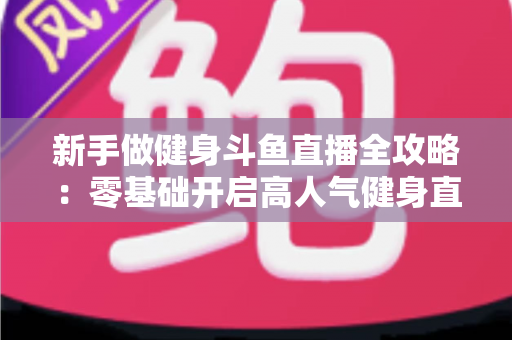 新手做健身斗鱼直播全攻略:零基础开启高人气健身直播间的实战指南 新手做健身斗鱼直播全攻略:零基础开启高人气健身直播间的实战指南