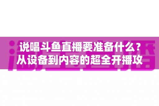 说唱斗鱼直播要准备什么？从设备到内容的超全开播攻略，助你打造高人气说唱直播间