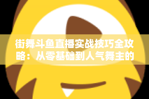 街舞斗鱼直播实战技巧全攻略：从零基础到人气舞主的进阶指南