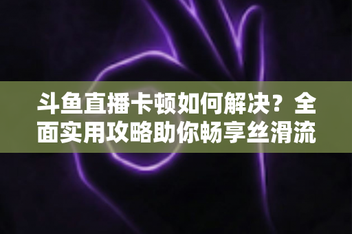 斗鱼直播卡顿如何解决？全面实用攻略助你畅享丝滑流畅的观看体验