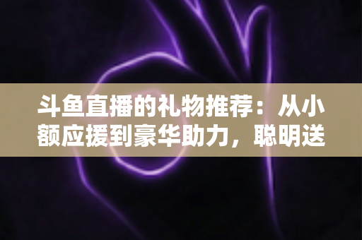斗鱼直播的礼物推荐：从小额应援到豪华助力，聪明送礼的完整攻略指南