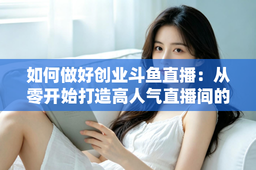 如何做好创业斗鱼直播：从零开始打造高人气直播间的完整实战指南