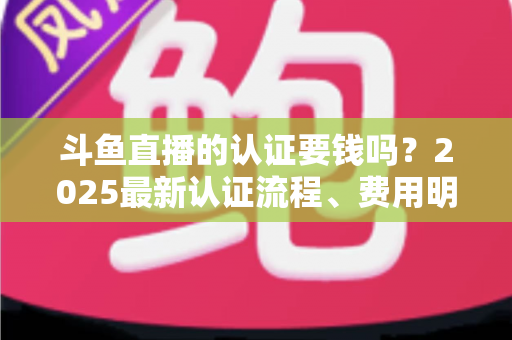 斗鱼直播的认证要钱吗？2025最新认证流程、费用明细与避坑指南全解析