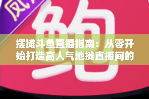 摆摊斗鱼直播指南:从零开始打造高人气地摊直播间的实战手册 摆摊斗鱼直播指南:从零开始打造高人气地摊直播间的实战手册