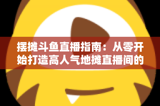 摆摊斗鱼直播指南:从零开始打造高人气地摊直播间的实战手册 摆摊斗鱼直播指南:从零开始打造高人气地摊直播间的实战手册