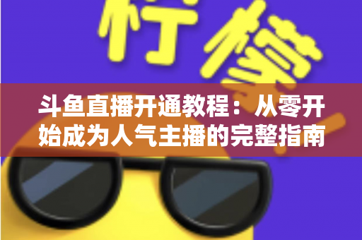 斗鱼直播开通教程：从零开始成为人气主播的完整指南