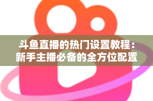 斗鱼直播的热门设置教程：新手主播必备的全方位配置指南
