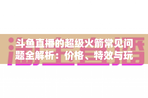 斗鱼直播的超级火箭常见问题全解析:价格、特效与玩法一文读懂 斗鱼直播的超级火箭常见问题全解析:价格、特效与玩法一文读懂