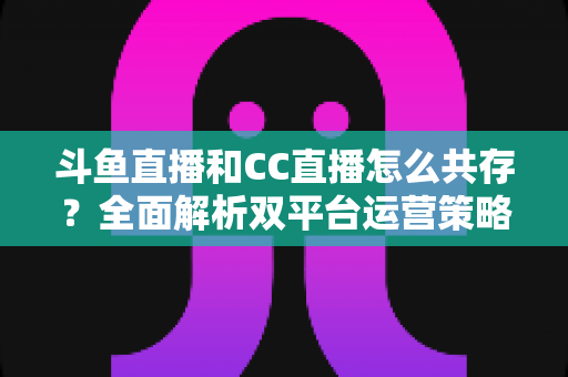斗鱼直播和CC直播怎么共存？全面解析双平台运营策略与实用指南