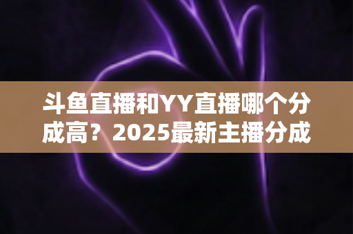 斗鱼直播和YY直播哪个分成高？2025最新主播分成对比与平台选择全攻略