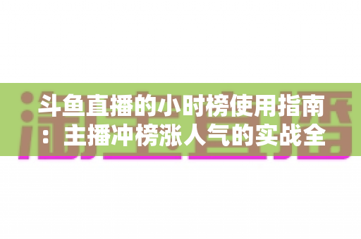 斗鱼直播的小时榜使用指南：主播冲榜涨人气的实战全攻略