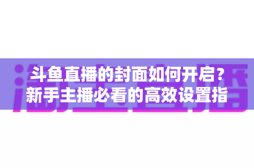 斗鱼直播的封面如何开启？新手主播必看的高效设置指南与人气提升秘诀