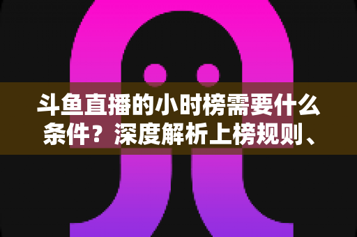 斗鱼直播的小时榜需要什么条件？深度解析上榜规则、冲刺技巧与主播成长指南