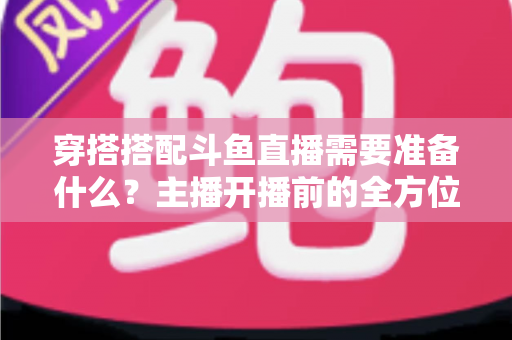 穿搭搭配斗鱼直播需要准备什么？主播开播前的全方位准备清单与实战攻略