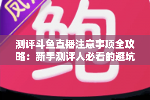 测评斗鱼直播注意事项全攻略：新手测评人必看的避坑指南与实操要点解析