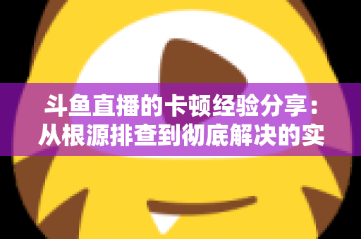 斗鱼直播的卡顿经验分享：从根源排查到彻底解决的实用指南