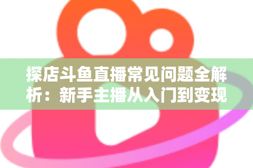 探店斗鱼直播常见问题全解析：新手主播从入门到变现的实战避坑指南