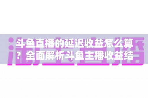 斗鱼直播的延迟收益怎么算？全面解析斗鱼主播收益结算规则、分成比例与提现流程