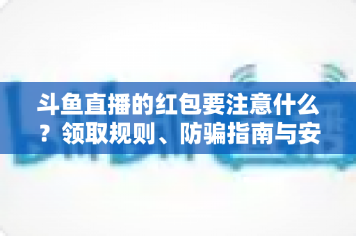 斗鱼直播的红包要注意什么？领取规则、防骗指南与安全须知全解析