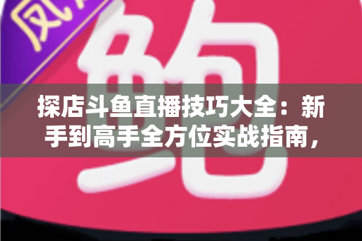 探店斗鱼直播技巧大全：新手到高手全方位实战指南，助你打造人气爆棚的探店直播间