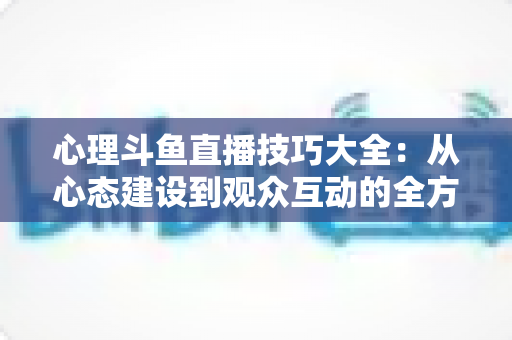 心理斗鱼直播技巧大全：从心态建设到观众互动的全方位实战指南