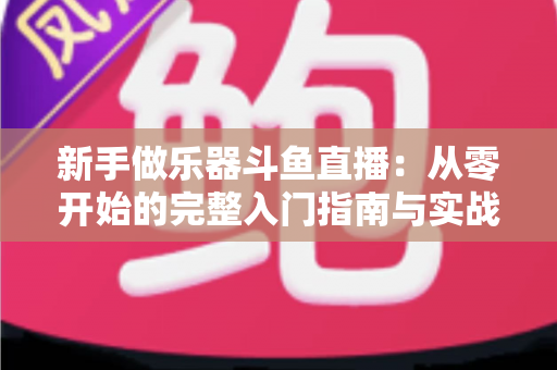 新手做乐器斗鱼直播:从零开始的完整入门指南与实战技巧 新手做乐器斗鱼直播:从零开始的完整入门指南与实战技巧