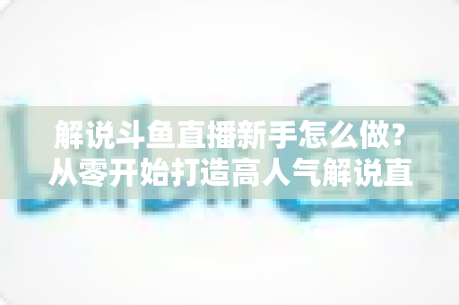 解说斗鱼直播新手怎么做?从零开始打造高人气解说直播间的全方位实战指南 解说斗鱼直播新手怎么做?从零开始打造高人气解说直播间的全方位实战指南