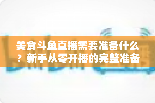 美食斗鱼直播需要准备什么？新手从零开播的完整准备清单与实操指南