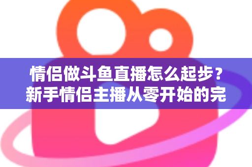 情侣做斗鱼直播怎么起步？新手情侣主播从零开始的完整实战指南