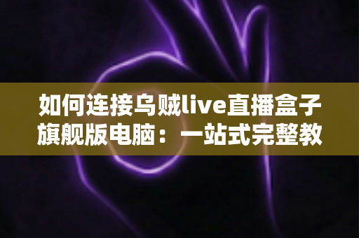 如何连接乌贼live直播盒子旗舰版电脑：一站式完整教程与疑难解答