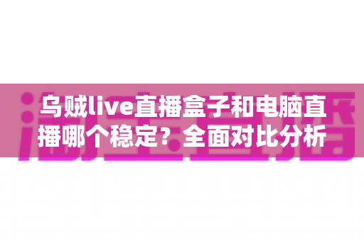 乌贼live直播盒子和电脑直播哪个稳定？全面对比分析与选购指南
