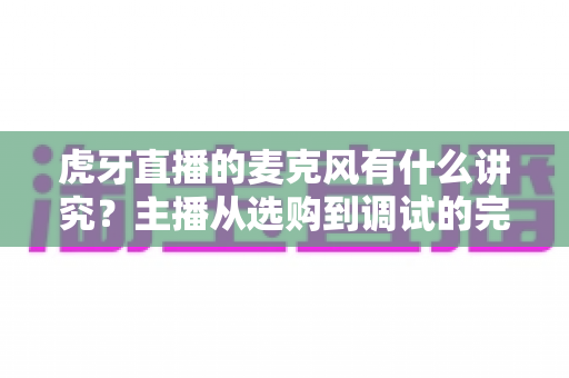 虎牙直播的麦克风有什么讲究？主播从选购到调试的完整指南