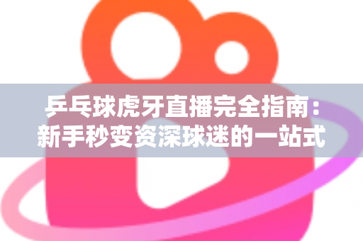 乒乓球虎牙直播完全指南：新手秒变资深球迷的一站式观赛宝典