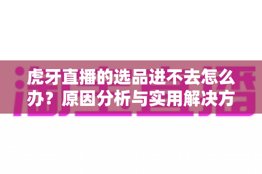 虎牙直播的选品进不去怎么办？原因分析与实用解决方法全指南