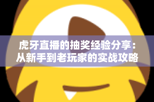 虎牙直播的抽奖经验分享：从新手到老玩家的实战攻略，助你提高中奖率不踩坑