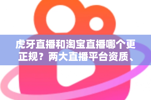 虎牙直播和淘宝直播哪个更正规？两大直播平台资质、监管与用户体验深度对比指南