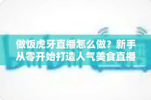 做饭虎牙直播怎么做？新手从零开始打造人气美食直播间的全流程实战指南