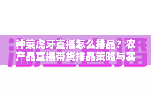 种菜虎牙直播怎么排品?农产品直播带货排品策略与实战技巧全解析 种菜虎牙直播怎么排品?农产品直播带货排品策略与实战技巧全解析