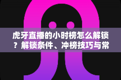 虎牙直播的小时榜怎么解锁？解锁条件、冲榜技巧与常见问题一文讲透