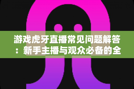 游戏虎牙直播常见问题解答：新手主播与观众必备的全方位实战指南