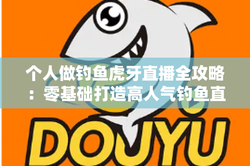 个人做钓鱼虎牙直播全攻略：零基础打造高人气钓鱼直播间的实战指南