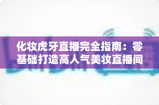 化妆虎牙直播完全指南：零基础打造高人气美妆直播间的实战攻略