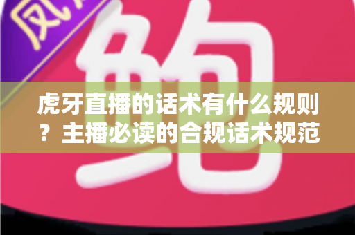 虎牙直播的话术有什么规则？主播必读的合规话术规范与实用技巧全解析
