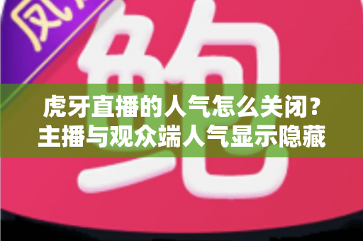 虎牙直播的人气怎么关闭？主播与观众端人气显示隐藏设置超全指南