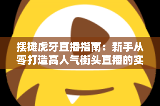 摆摊虎牙直播指南：新手从零打造高人气街头直播的实战全攻略