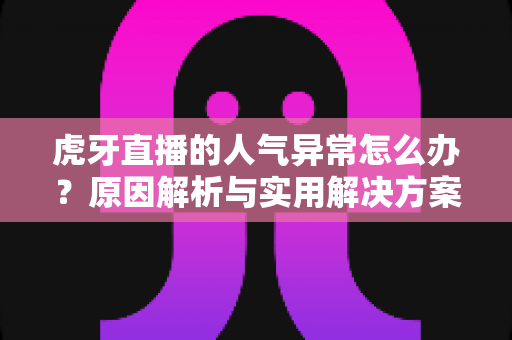 虎牙直播的人气异常怎么办？原因解析与实用解决方案全指南