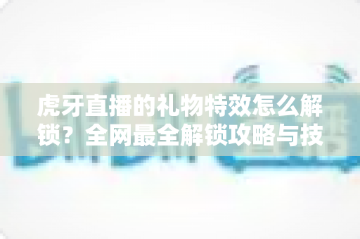 虎牙直播的礼物特效怎么解锁?全网最全解锁攻略与技巧详解 虎牙直播的礼物特效怎么解锁?全网最全解锁攻略与技巧详解