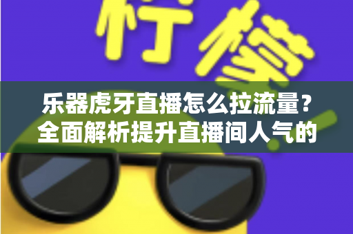 乐器虎牙直播怎么拉流量？全面解析提升直播间人气的实战运营指南